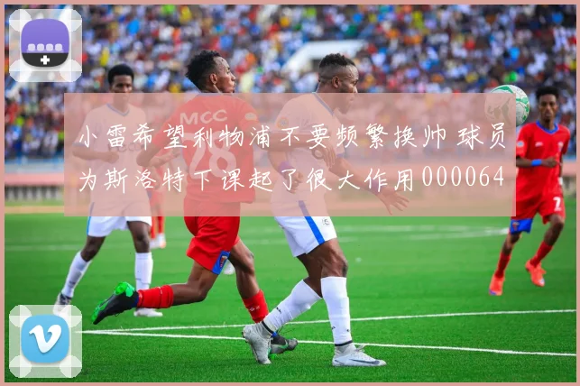 小雷希望利物浦不要频繁换帅 球员为斯洛特下课起了很大作用0000644