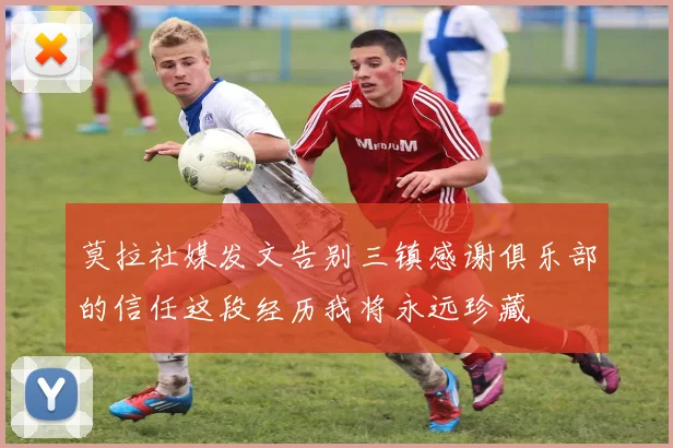 莫拉社媒发文告别三镇感谢俱乐部的信任这段经历我将永远珍藏
