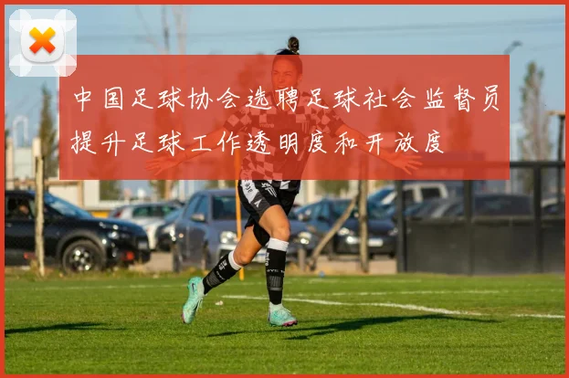 中国足球协会选聘足球社会监督员提升足球工作透明度和开放度